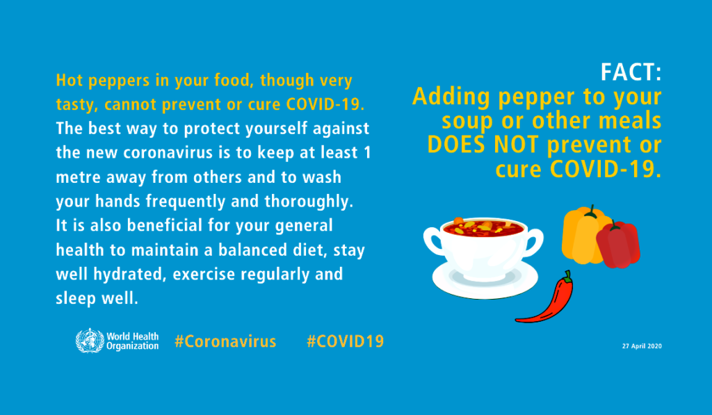 Graphic from the World Health Organization that says hot peppers in your food, though very tasty, cannot prevent or cure COVID-19. The best way to protect yourself against the new coronavirus is to keep at least 1 metre away from others and to wash your hands frequently and thoroughly. It is also beneficial for your general health to maintain a balanced diet, stay well hydrated, exercise regularly and sleep well.