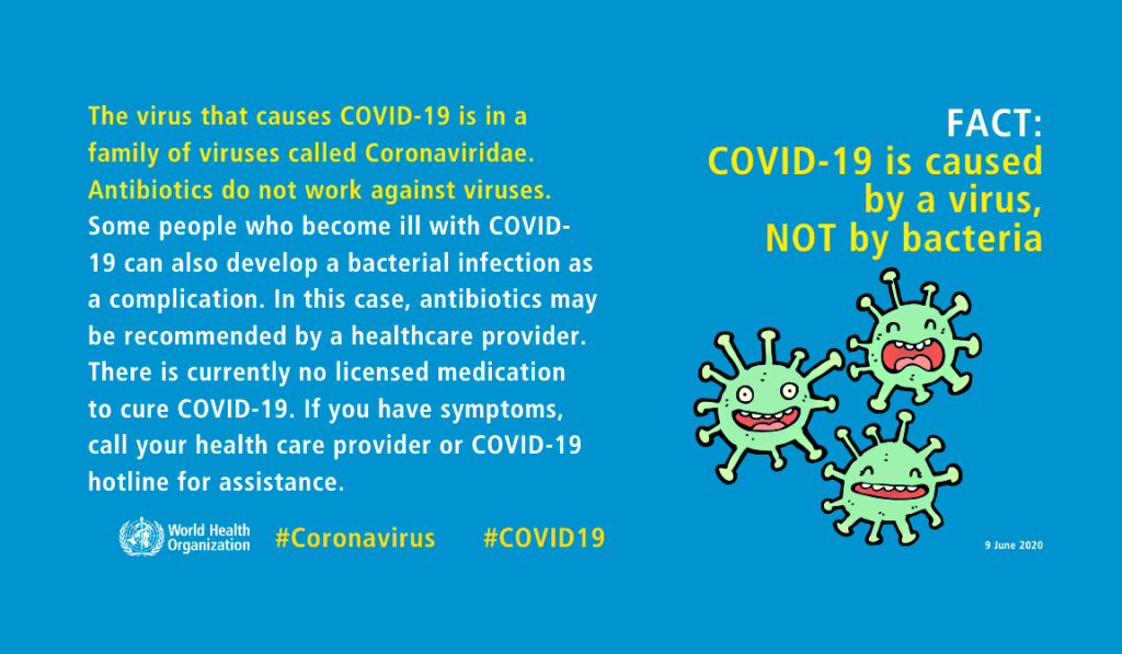 Graphic from the World Health Organization that says COVID-19 is caused by a virus, not by bacteria. The virus that causes COVID-19 is in a family of viruses called Coronaviridae. Antibiotics do not work against viruses. Some people who become ill with COVID-19 can also develop a bacterial infection as a complication. In this case, antibiotics may be recommended by a healthcare provider. There is currently no licensed medication to cure COVID-19. If you have symptoms, call your health provider or COVID-19 hotline for assistance.